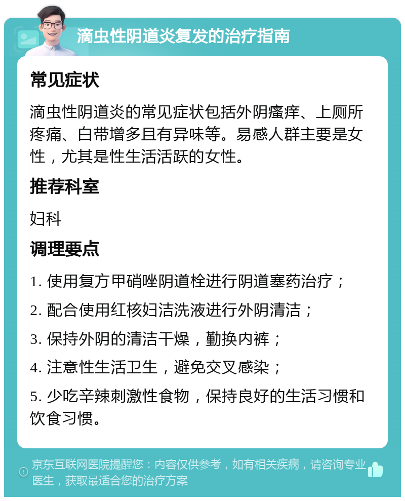 滴虫性阴道炎复发的治疗指南 常见症状 滴虫性阴道炎的常见症状包括外阴瘙痒、上厕所疼痛、白带增多且有异味等。易感人群主要是女性，尤其是性生活活跃的女性。 推荐科室 妇科 调理要点 1. 使用复方甲硝唑阴道栓进行阴道塞药治疗； 2. 配合使用红核妇洁洗液进行外阴清洁； 3. 保持外阴的清洁干燥，勤换内裤； 4. 注意性生活卫生，避免交叉感染； 5. 少吃辛辣刺激性食物，保持良好的生活习惯和饮食习惯。