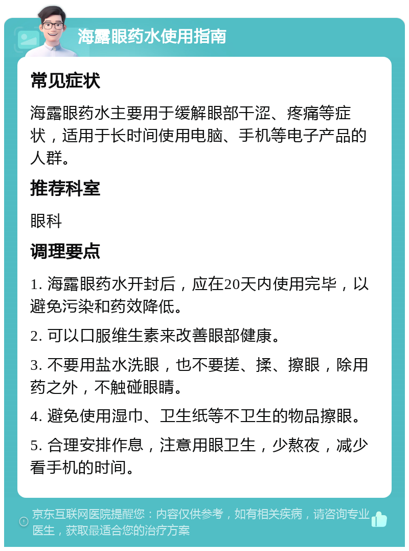 海露眼药水使用指南 常见症状 海露眼药水主要用于缓解眼部干涩、疼痛等症状，适用于长时间使用电脑、手机等电子产品的人群。 推荐科室 眼科 调理要点 1. 海露眼药水开封后，应在20天内使用完毕，以避免污染和药效降低。 2. 可以口服维生素来改善眼部健康。 3. 不要用盐水洗眼，也不要搓、揉、擦眼，除用药之外，不触碰眼睛。 4. 避免使用湿巾、卫生纸等不卫生的物品擦眼。 5. 合理安排作息，注意用眼卫生，少熬夜，减少看手机的时间。