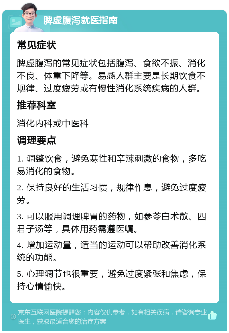 脾虚腹泻就医指南 常见症状 脾虚腹泻的常见症状包括腹泻、食欲不振、消化不良、体重下降等。易感人群主要是长期饮食不规律、过度疲劳或有慢性消化系统疾病的人群。 推荐科室 消化内科或中医科 调理要点 1. 调整饮食，避免寒性和辛辣刺激的食物，多吃易消化的食物。 2. 保持良好的生活习惯，规律作息，避免过度疲劳。 3. 可以服用调理脾胃的药物，如参苓白术散、四君子汤等，具体用药需遵医嘱。 4. 增加运动量，适当的运动可以帮助改善消化系统的功能。 5. 心理调节也很重要，避免过度紧张和焦虑，保持心情愉快。