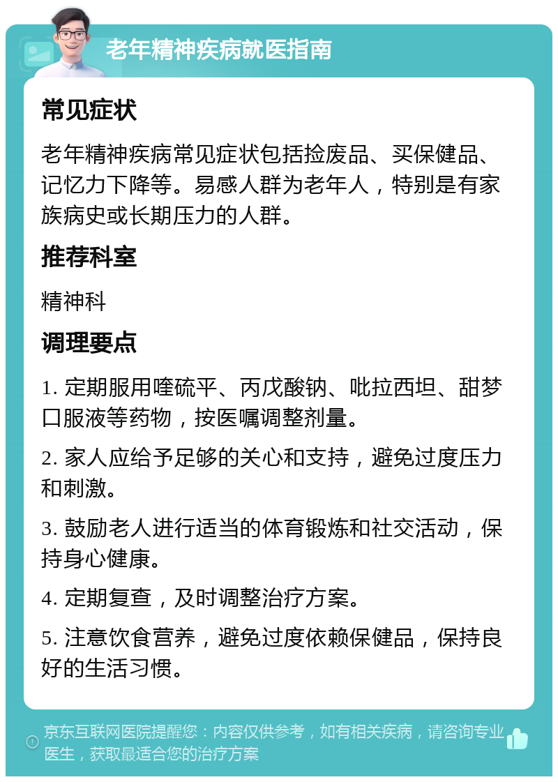 老年精神疾病就医指南 常见症状 老年精神疾病常见症状包括捡废品、买保健品、记忆力下降等。易感人群为老年人，特别是有家族病史或长期压力的人群。 推荐科室 精神科 调理要点 1. 定期服用喹硫平、丙戊酸钠、吡拉西坦、甜梦口服液等药物，按医嘱调整剂量。 2. 家人应给予足够的关心和支持，避免过度压力和刺激。 3. 鼓励老人进行适当的体育锻炼和社交活动，保持身心健康。 4. 定期复查，及时调整治疗方案。 5. 注意饮食营养，避免过度依赖保健品，保持良好的生活习惯。