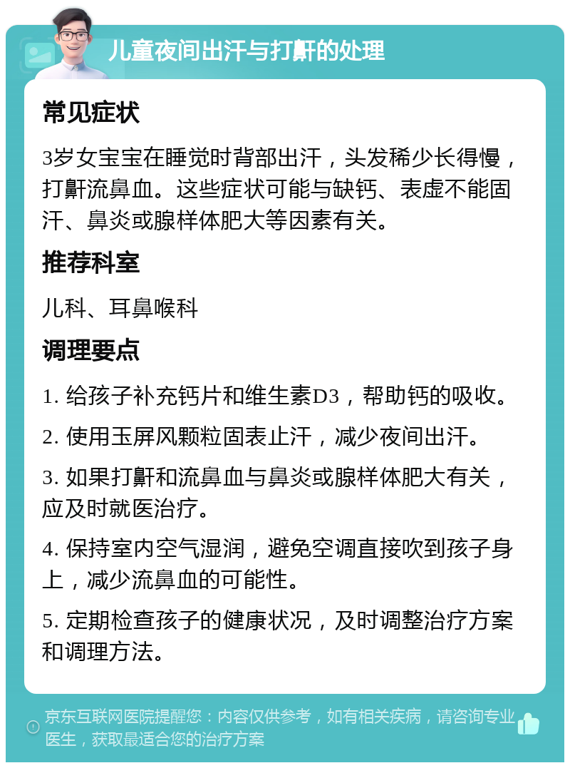 儿童夜间出汗与打鼾的处理 常见症状 3岁女宝宝在睡觉时背部出汗，头发稀少长得慢，打鼾流鼻血。这些症状可能与缺钙、表虚不能固汗、鼻炎或腺样体肥大等因素有关。 推荐科室 儿科、耳鼻喉科 调理要点 1. 给孩子补充钙片和维生素D3，帮助钙的吸收。 2. 使用玉屏风颗粒固表止汗，减少夜间出汗。 3. 如果打鼾和流鼻血与鼻炎或腺样体肥大有关，应及时就医治疗。 4. 保持室内空气湿润，避免空调直接吹到孩子身上，减少流鼻血的可能性。 5. 定期检查孩子的健康状况，及时调整治疗方案和调理方法。