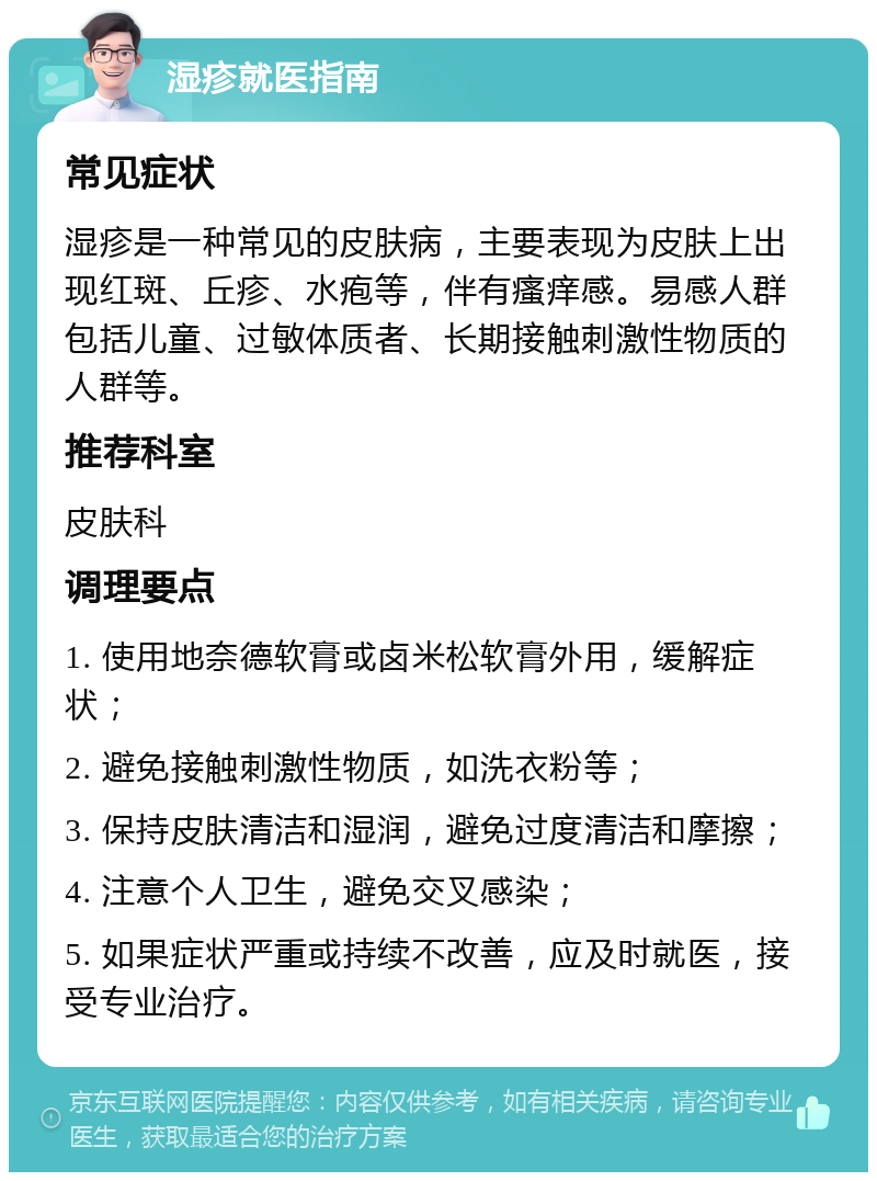 湿疹就医指南 常见症状 湿疹是一种常见的皮肤病，主要表现为皮肤上出现红斑、丘疹、水疱等，伴有瘙痒感。易感人群包括儿童、过敏体质者、长期接触刺激性物质的人群等。 推荐科室 皮肤科 调理要点 1. 使用地奈德软膏或卤米松软膏外用，缓解症状； 2. 避免接触刺激性物质，如洗衣粉等； 3. 保持皮肤清洁和湿润，避免过度清洁和摩擦； 4. 注意个人卫生，避免交叉感染； 5. 如果症状严重或持续不改善，应及时就医，接受专业治疗。