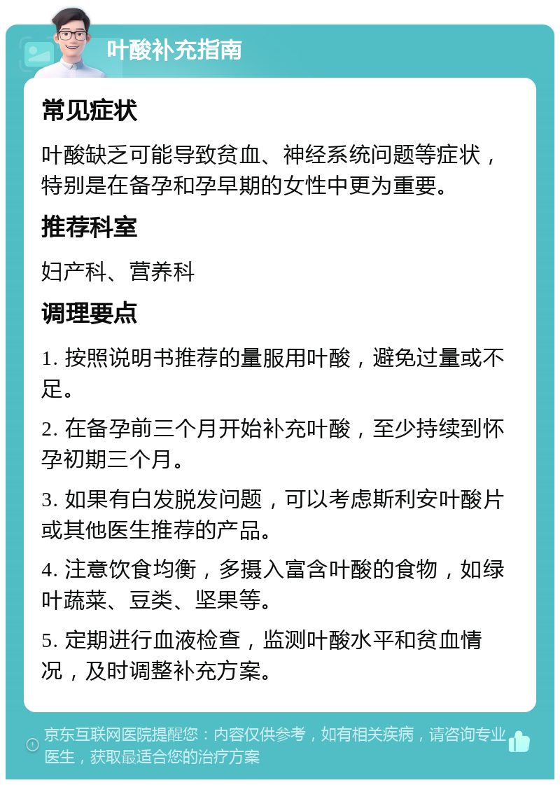 叶酸补充指南 常见症状 叶酸缺乏可能导致贫血、神经系统问题等症状，特别是在备孕和孕早期的女性中更为重要。 推荐科室 妇产科、营养科 调理要点 1. 按照说明书推荐的量服用叶酸，避免过量或不足。 2. 在备孕前三个月开始补充叶酸，至少持续到怀孕初期三个月。 3. 如果有白发脱发问题，可以考虑斯利安叶酸片或其他医生推荐的产品。 4. 注意饮食均衡，多摄入富含叶酸的食物，如绿叶蔬菜、豆类、坚果等。 5. 定期进行血液检查，监测叶酸水平和贫血情况，及时调整补充方案。