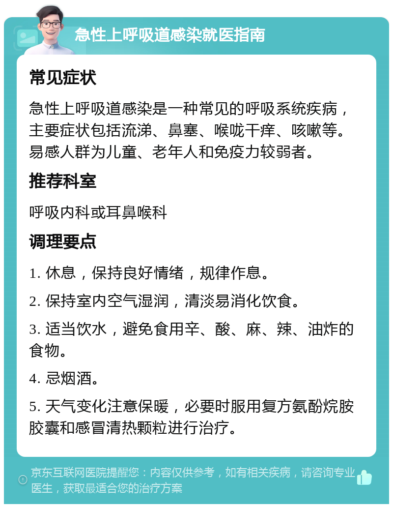 急性上呼吸道感染就医指南 常见症状 急性上呼吸道感染是一种常见的呼吸系统疾病，主要症状包括流涕、鼻塞、喉咙干痒、咳嗽等。易感人群为儿童、老年人和免疫力较弱者。 推荐科室 呼吸内科或耳鼻喉科 调理要点 1. 休息，保持良好情绪，规律作息。 2. 保持室内空气湿润，清淡易消化饮食。 3. 适当饮水，避免食用辛、酸、麻、辣、油炸的食物。 4. 忌烟酒。 5. 天气变化注意保暖，必要时服用复方氨酚烷胺胶囊和感冒清热颗粒进行治疗。