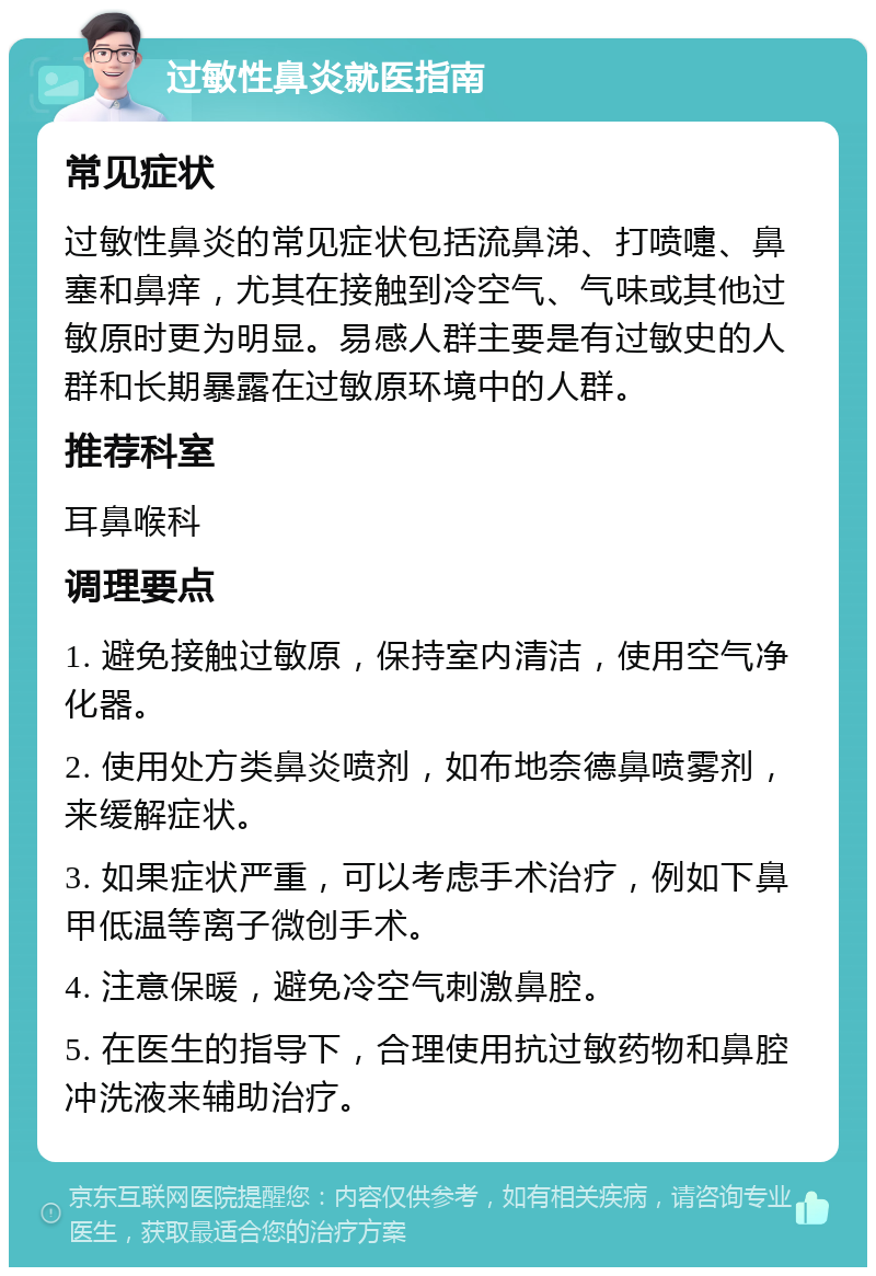 过敏性鼻炎就医指南 常见症状 过敏性鼻炎的常见症状包括流鼻涕、打喷嚏、鼻塞和鼻痒，尤其在接触到冷空气、气味或其他过敏原时更为明显。易感人群主要是有过敏史的人群和长期暴露在过敏原环境中的人群。 推荐科室 耳鼻喉科 调理要点 1. 避免接触过敏原，保持室内清洁，使用空气净化器。 2. 使用处方类鼻炎喷剂，如布地奈德鼻喷雾剂，来缓解症状。 3. 如果症状严重，可以考虑手术治疗，例如下鼻甲低温等离子微创手术。 4. 注意保暖，避免冷空气刺激鼻腔。 5. 在医生的指导下，合理使用抗过敏药物和鼻腔冲洗液来辅助治疗。