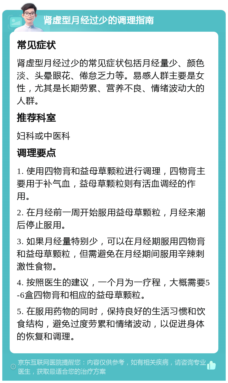 肾虚型月经过少的调理指南 常见症状 肾虚型月经过少的常见症状包括月经量少、颜色淡、头晕眼花、倦怠乏力等。易感人群主要是女性，尤其是长期劳累、营养不良、情绪波动大的人群。 推荐科室 妇科或中医科 调理要点 1. 使用四物膏和益母草颗粒进行调理，四物膏主要用于补气血，益母草颗粒则有活血调经的作用。 2. 在月经前一周开始服用益母草颗粒，月经来潮后停止服用。 3. 如果月经量特别少，可以在月经期服用四物膏和益母草颗粒，但需避免在月经期间服用辛辣刺激性食物。 4. 按照医生的建议，一个月为一疗程，大概需要5-6盒四物膏和相应的益母草颗粒。 5. 在服用药物的同时，保持良好的生活习惯和饮食结构，避免过度劳累和情绪波动，以促进身体的恢复和调理。