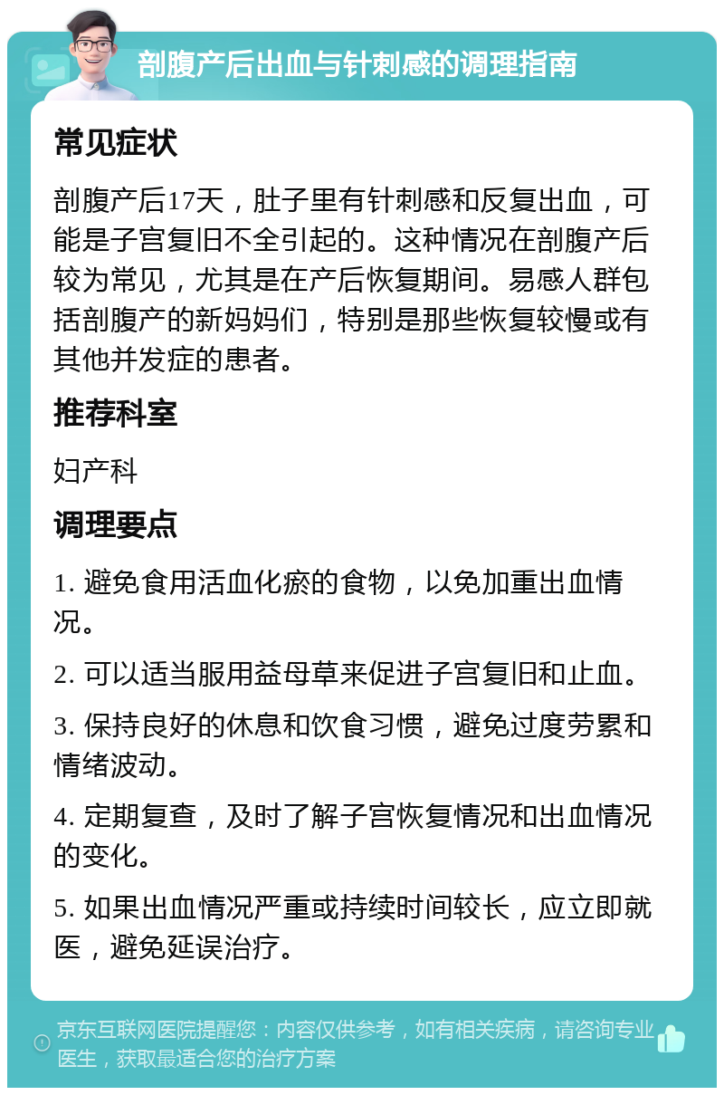 剖腹产后出血与针刺感的调理指南 常见症状 剖腹产后17天，肚子里有针刺感和反复出血，可能是子宫复旧不全引起的。这种情况在剖腹产后较为常见，尤其是在产后恢复期间。易感人群包括剖腹产的新妈妈们，特别是那些恢复较慢或有其他并发症的患者。 推荐科室 妇产科 调理要点 1. 避免食用活血化瘀的食物，以免加重出血情况。 2. 可以适当服用益母草来促进子宫复旧和止血。 3. 保持良好的休息和饮食习惯，避免过度劳累和情绪波动。 4. 定期复查，及时了解子宫恢复情况和出血情况的变化。 5. 如果出血情况严重或持续时间较长，应立即就医，避免延误治疗。