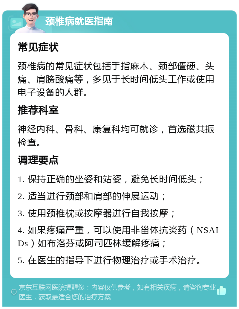 颈椎病就医指南 常见症状 颈椎病的常见症状包括手指麻木、颈部僵硬、头痛、肩膀酸痛等，多见于长时间低头工作或使用电子设备的人群。 推荐科室 神经内科、骨科、康复科均可就诊，首选磁共振检查。 调理要点 1. 保持正确的坐姿和站姿，避免长时间低头； 2. 适当进行颈部和肩部的伸展运动； 3. 使用颈椎枕或按摩器进行自我按摩； 4. 如果疼痛严重，可以使用非甾体抗炎药（NSAIDs）如布洛芬或阿司匹林缓解疼痛； 5. 在医生的指导下进行物理治疗或手术治疗。