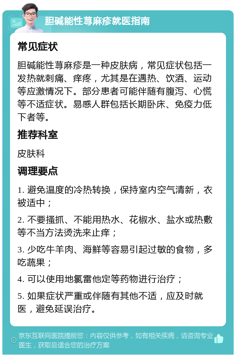 胆碱能性荨麻疹就医指南 常见症状 胆碱能性荨麻疹是一种皮肤病，常见症状包括一发热就刺痛、痒疼，尤其是在遇热、饮酒、运动等应激情况下。部分患者可能伴随有腹泻、心慌等不适症状。易感人群包括长期卧床、免疫力低下者等。 推荐科室 皮肤科 调理要点 1. 避免温度的冷热转换，保持室内空气清新，衣被适中； 2. 不要搔抓、不能用热水、花椒水、盐水或热敷等不当方法烫洗来止痒； 3. 少吃牛羊肉、海鲜等容易引起过敏的食物，多吃蔬果； 4. 可以使用地氯雷他定等药物进行治疗； 5. 如果症状严重或伴随有其他不适，应及时就医，避免延误治疗。