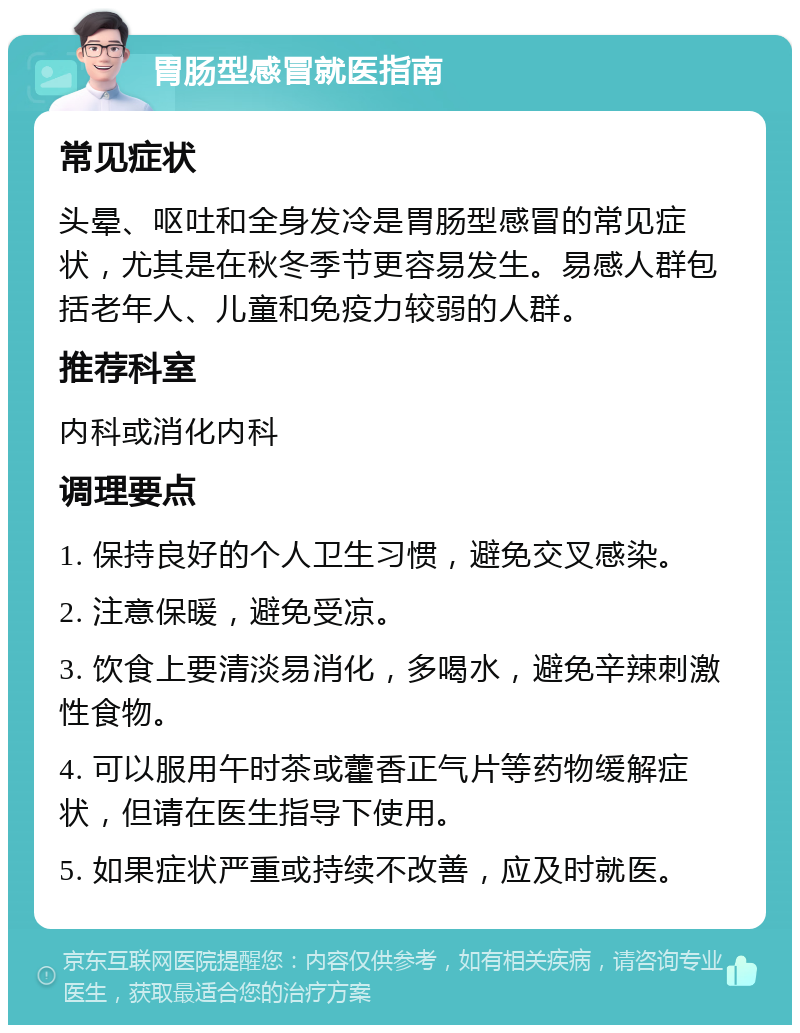 胃肠型感冒就医指南 常见症状 头晕、呕吐和全身发冷是胃肠型感冒的常见症状，尤其是在秋冬季节更容易发生。易感人群包括老年人、儿童和免疫力较弱的人群。 推荐科室 内科或消化内科 调理要点 1. 保持良好的个人卫生习惯，避免交叉感染。 2. 注意保暖，避免受凉。 3. 饮食上要清淡易消化，多喝水，避免辛辣刺激性食物。 4. 可以服用午时茶或藿香正气片等药物缓解症状，但请在医生指导下使用。 5. 如果症状严重或持续不改善，应及时就医。