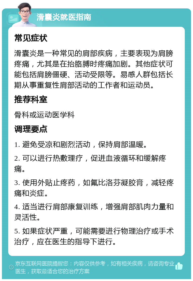 滑囊炎就医指南 常见症状 滑囊炎是一种常见的肩部疾病，主要表现为肩膀疼痛，尤其是在抬胳膊时疼痛加剧。其他症状可能包括肩膀僵硬、活动受限等。易感人群包括长期从事重复性肩部活动的工作者和运动员。 推荐科室 骨科或运动医学科 调理要点 1. 避免受凉和剧烈活动，保持肩部温暖。 2. 可以进行热敷理疗，促进血液循环和缓解疼痛。 3. 使用外贴止疼药，如氟比洛芬凝胶膏，减轻疼痛和炎症。 4. 适当进行肩部康复训练，增强肩部肌肉力量和灵活性。 5. 如果症状严重，可能需要进行物理治疗或手术治疗，应在医生的指导下进行。