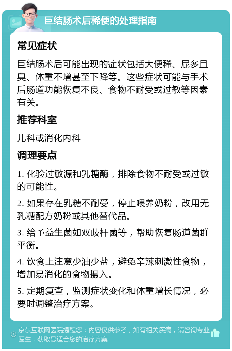 巨结肠术后稀便的处理指南 常见症状 巨结肠术后可能出现的症状包括大便稀、屁多且臭、体重不增甚至下降等。这些症状可能与手术后肠道功能恢复不良、食物不耐受或过敏等因素有关。 推荐科室 儿科或消化内科 调理要点 1. 化验过敏源和乳糖酶，排除食物不耐受或过敏的可能性。 2. 如果存在乳糖不耐受，停止喂养奶粉，改用无乳糖配方奶粉或其他替代品。 3. 给予益生菌如双歧杆菌等，帮助恢复肠道菌群平衡。 4. 饮食上注意少油少盐，避免辛辣刺激性食物，增加易消化的食物摄入。 5. 定期复查，监测症状变化和体重增长情况，必要时调整治疗方案。