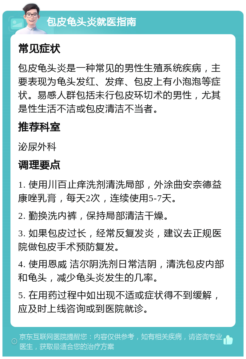 包皮龟头炎就医指南 常见症状 包皮龟头炎是一种常见的男性生殖系统疾病，主要表现为龟头发红、发痒、包皮上有小泡泡等症状。易感人群包括未行包皮环切术的男性，尤其是性生活不洁或包皮清洁不当者。 推荐科室 泌尿外科 调理要点 1. 使用川百止痒洗剂清洗局部，外涂曲安奈德益康唑乳膏，每天2次，连续使用5-7天。 2. 勤换洗内裤，保持局部清洁干燥。 3. 如果包皮过长，经常反复发炎，建议去正规医院做包皮手术预防复发。 4. 使用恩威 洁尔阴洗剂日常洁阴，清洗包皮内部和龟头，减少龟头炎发生的几率。 5. 在用药过程中如出现不适或症状得不到缓解，应及时上线咨询或到医院就诊。