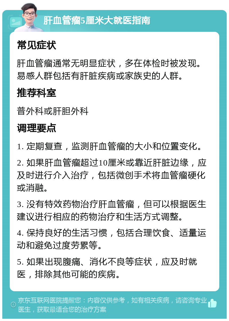 肝血管瘤5厘米大就医指南 常见症状 肝血管瘤通常无明显症状，多在体检时被发现。易感人群包括有肝脏疾病或家族史的人群。 推荐科室 普外科或肝胆外科 调理要点 1. 定期复查，监测肝血管瘤的大小和位置变化。 2. 如果肝血管瘤超过10厘米或靠近肝脏边缘，应及时进行介入治疗，包括微创手术将血管瘤硬化或消融。 3. 没有特效药物治疗肝血管瘤，但可以根据医生建议进行相应的药物治疗和生活方式调整。 4. 保持良好的生活习惯，包括合理饮食、适量运动和避免过度劳累等。 5. 如果出现腹痛、消化不良等症状，应及时就医，排除其他可能的疾病。