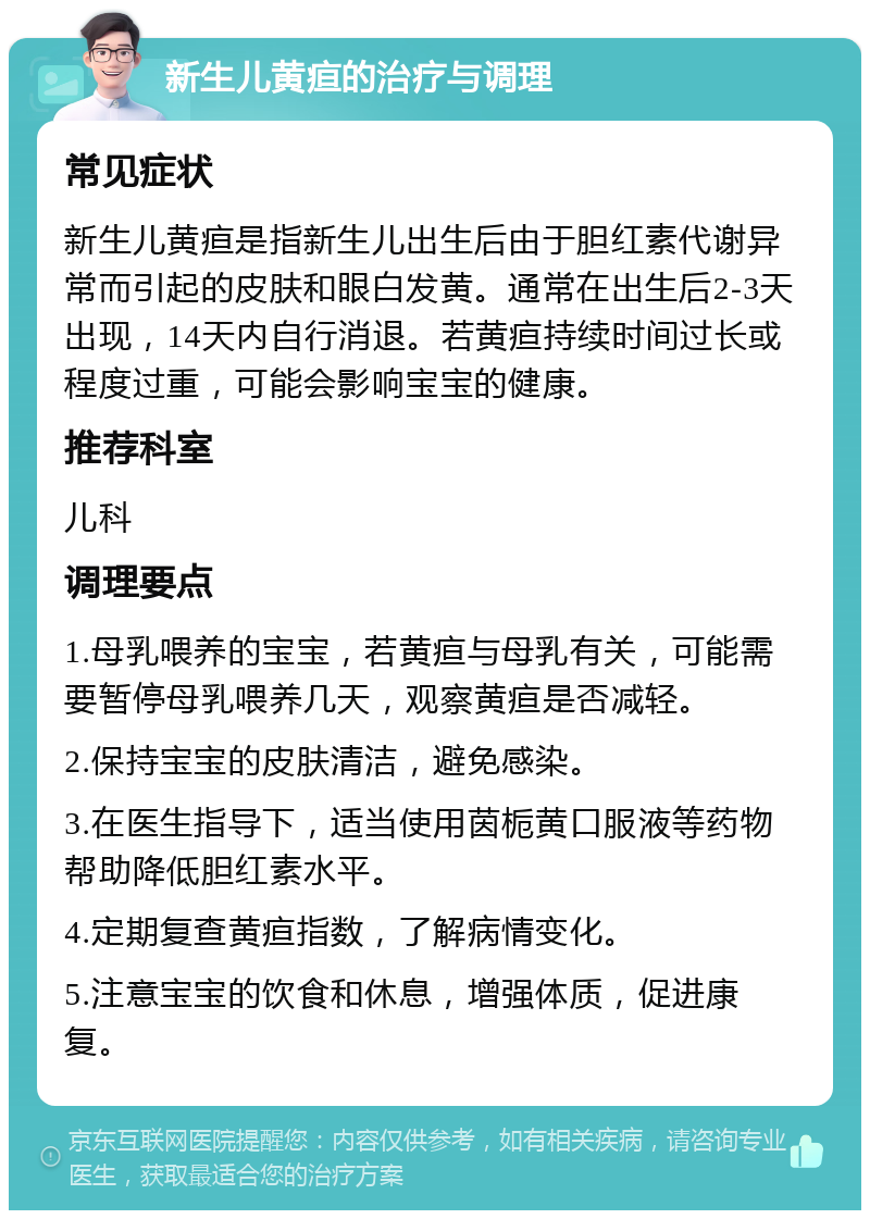 新生儿黄疸的治疗与调理 常见症状 新生儿黄疸是指新生儿出生后由于胆红素代谢异常而引起的皮肤和眼白发黄。通常在出生后2-3天出现，14天内自行消退。若黄疸持续时间过长或程度过重，可能会影响宝宝的健康。 推荐科室 儿科 调理要点 1.母乳喂养的宝宝，若黄疸与母乳有关，可能需要暂停母乳喂养几天，观察黄疸是否减轻。 2.保持宝宝的皮肤清洁，避免感染。 3.在医生指导下，适当使用茵栀黄口服液等药物帮助降低胆红素水平。 4.定期复查黄疸指数，了解病情变化。 5.注意宝宝的饮食和休息，增强体质，促进康复。