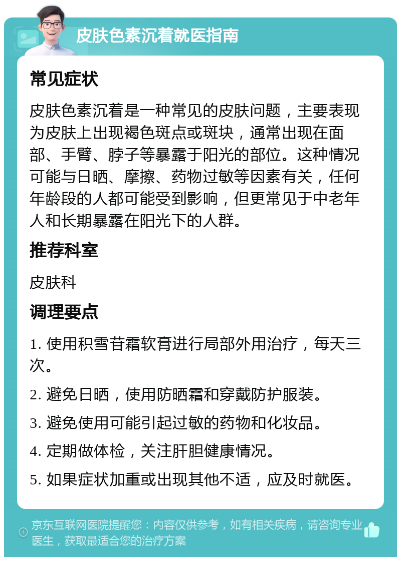 皮肤色素沉着就医指南 常见症状 皮肤色素沉着是一种常见的皮肤问题，主要表现为皮肤上出现褐色斑点或斑块，通常出现在面部、手臂、脖子等暴露于阳光的部位。这种情况可能与日晒、摩擦、药物过敏等因素有关，任何年龄段的人都可能受到影响，但更常见于中老年人和长期暴露在阳光下的人群。 推荐科室 皮肤科 调理要点 1. 使用积雪苷霜软膏进行局部外用治疗，每天三次。 2. 避免日晒，使用防晒霜和穿戴防护服装。 3. 避免使用可能引起过敏的药物和化妆品。 4. 定期做体检，关注肝胆健康情况。 5. 如果症状加重或出现其他不适，应及时就医。