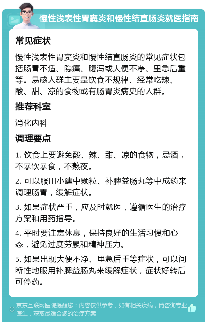 慢性浅表性胃窦炎和慢性结直肠炎就医指南 常见症状 慢性浅表性胃窦炎和慢性结直肠炎的常见症状包括肠胃不适、隐痛、腹泻或大便不净、里急后重等。易感人群主要是饮食不规律、经常吃辣、酸、甜、凉的食物或有肠胃炎病史的人群。 推荐科室 消化内科 调理要点 1. 饮食上要避免酸、辣、甜、凉的食物，忌酒，不暴饮暴食，不熬夜。 2. 可以服用小建中颗粒、补脾益肠丸等中成药来调理肠胃，缓解症状。 3. 如果症状严重，应及时就医，遵循医生的治疗方案和用药指导。 4. 平时要注意休息，保持良好的生活习惯和心态，避免过度劳累和精神压力。 5. 如果出现大便不净、里急后重等症状，可以间断性地服用补脾益肠丸来缓解症状，症状好转后可停药。