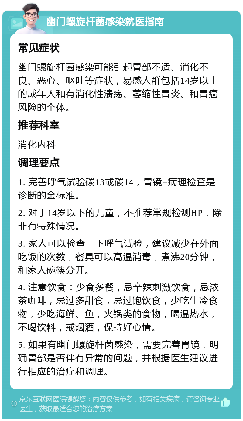 幽门螺旋杆菌感染就医指南 常见症状 幽门螺旋杆菌感染可能引起胃部不适、消化不良、恶心、呕吐等症状，易感人群包括14岁以上的成年人和有消化性溃疡、萎缩性胃炎、和胃癌风险的个体。 推荐科室 消化内科 调理要点 1. 完善呼气试验碳13或碳14，胃镜+病理检查是诊断的金标准。 2. 对于14岁以下的儿童，不推荐常规检测HP，除非有特殊情况。 3. 家人可以检查一下呼气试验，建议减少在外面吃饭的次数，餐具可以高温消毒，煮沸20分钟，和家人碗筷分开。 4. 注意饮食：少食多餐，忌辛辣刺激饮食，忌浓茶咖啡，忌过多甜食，忌过饱饮食，少吃生冷食物，少吃海鲜、鱼，火锅类的食物，喝温热水，不喝饮料，戒烟酒，保持好心情。 5. 如果有幽门螺旋杆菌感染，需要完善胃镜，明确胃部是否伴有异常的问题，并根据医生建议进行相应的治疗和调理。