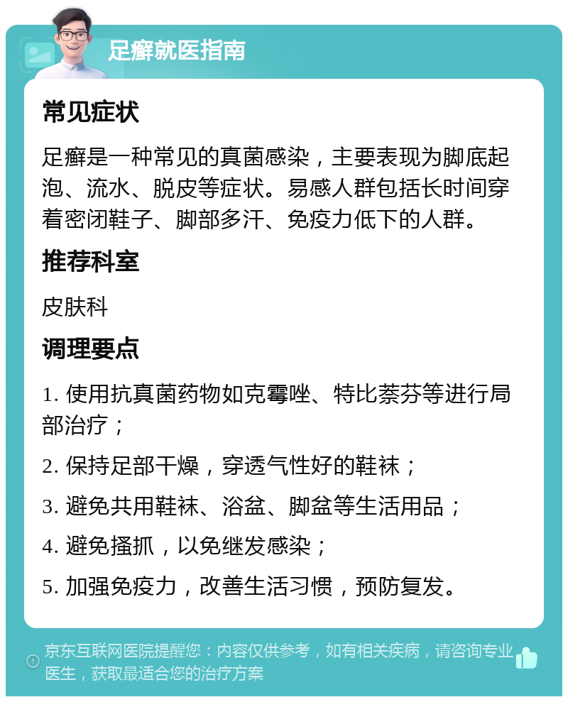 足癣就医指南 常见症状 足癣是一种常见的真菌感染，主要表现为脚底起泡、流水、脱皮等症状。易感人群包括长时间穿着密闭鞋子、脚部多汗、免疫力低下的人群。 推荐科室 皮肤科 调理要点 1. 使用抗真菌药物如克霉唑、特比萘芬等进行局部治疗； 2. 保持足部干燥，穿透气性好的鞋袜； 3. 避免共用鞋袜、浴盆、脚盆等生活用品； 4. 避免搔抓，以免继发感染； 5. 加强免疫力，改善生活习惯，预防复发。