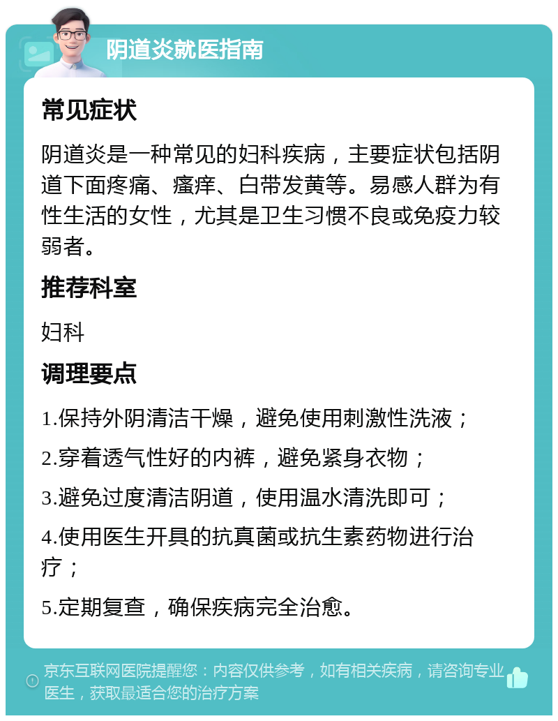 阴道炎就医指南 常见症状 阴道炎是一种常见的妇科疾病，主要症状包括阴道下面疼痛、瘙痒、白带发黄等。易感人群为有性生活的女性，尤其是卫生习惯不良或免疫力较弱者。 推荐科室 妇科 调理要点 1.保持外阴清洁干燥，避免使用刺激性洗液； 2.穿着透气性好的内裤，避免紧身衣物； 3.避免过度清洁阴道，使用温水清洗即可； 4.使用医生开具的抗真菌或抗生素药物进行治疗； 5.定期复查，确保疾病完全治愈。