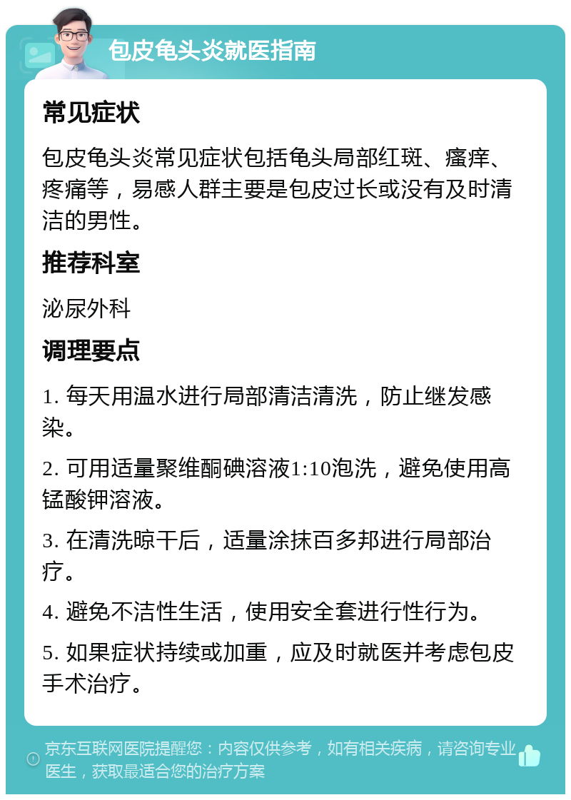 包皮龟头炎就医指南 常见症状 包皮龟头炎常见症状包括龟头局部红斑、瘙痒、疼痛等，易感人群主要是包皮过长或没有及时清洁的男性。 推荐科室 泌尿外科 调理要点 1. 每天用温水进行局部清洁清洗，防止继发感染。 2. 可用适量聚维酮碘溶液1:10泡洗，避免使用高锰酸钾溶液。 3. 在清洗晾干后，适量涂抹百多邦进行局部治疗。 4. 避免不洁性生活，使用安全套进行性行为。 5. 如果症状持续或加重，应及时就医并考虑包皮手术治疗。