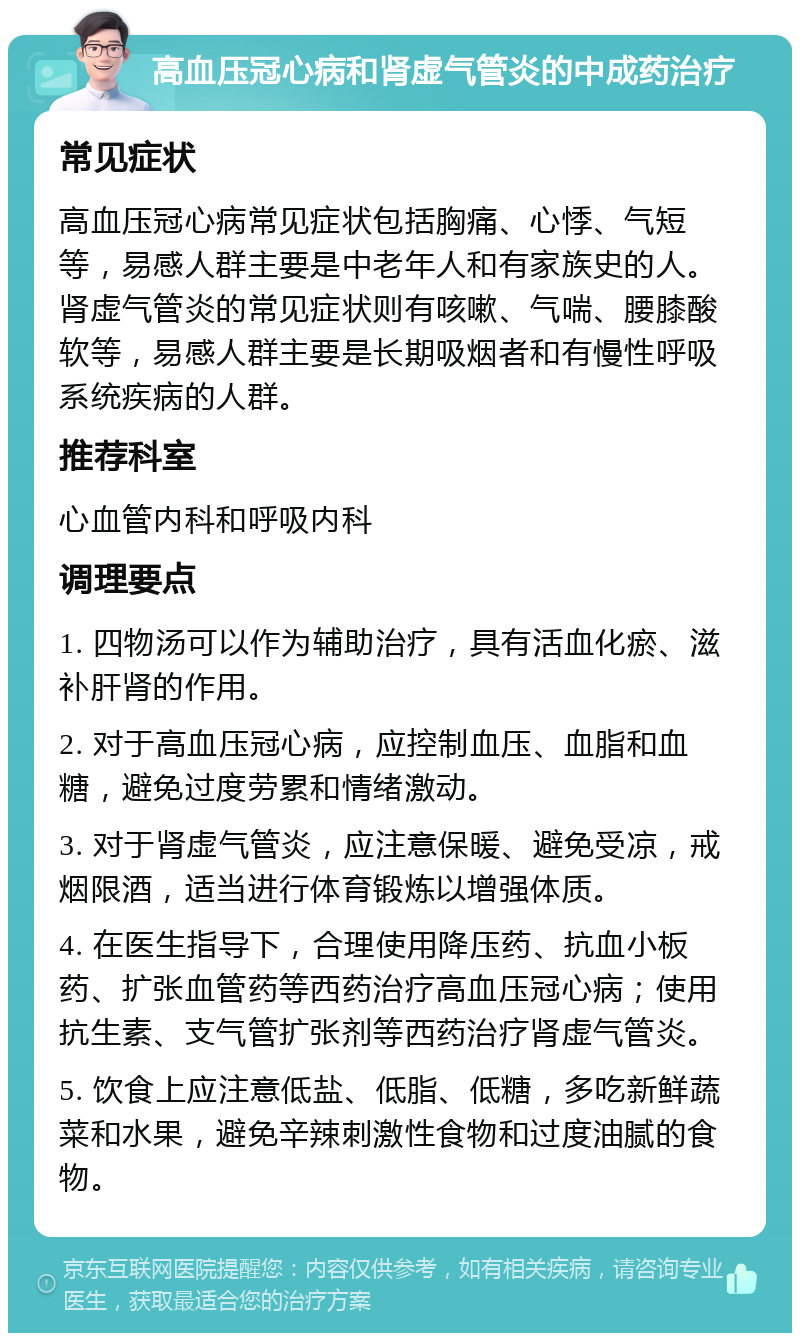 高血压冠心病和肾虚气管炎的中成药治疗 常见症状 高血压冠心病常见症状包括胸痛、心悸、气短等，易感人群主要是中老年人和有家族史的人。肾虚气管炎的常见症状则有咳嗽、气喘、腰膝酸软等，易感人群主要是长期吸烟者和有慢性呼吸系统疾病的人群。 推荐科室 心血管内科和呼吸内科 调理要点 1. 四物汤可以作为辅助治疗，具有活血化瘀、滋补肝肾的作用。 2. 对于高血压冠心病，应控制血压、血脂和血糖，避免过度劳累和情绪激动。 3. 对于肾虚气管炎，应注意保暖、避免受凉，戒烟限酒，适当进行体育锻炼以增强体质。 4. 在医生指导下，合理使用降压药、抗血小板药、扩张血管药等西药治疗高血压冠心病；使用抗生素、支气管扩张剂等西药治疗肾虚气管炎。 5. 饮食上应注意低盐、低脂、低糖，多吃新鲜蔬菜和水果，避免辛辣刺激性食物和过度油腻的食物。