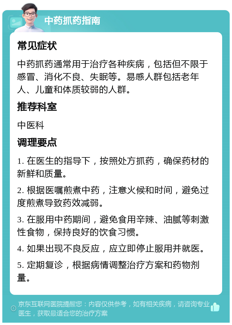 中药抓药指南 常见症状 中药抓药通常用于治疗各种疾病，包括但不限于感冒、消化不良、失眠等。易感人群包括老年人、儿童和体质较弱的人群。 推荐科室 中医科 调理要点 1. 在医生的指导下，按照处方抓药，确保药材的新鲜和质量。 2. 根据医嘱煎煮中药，注意火候和时间，避免过度煎煮导致药效减弱。 3. 在服用中药期间，避免食用辛辣、油腻等刺激性食物，保持良好的饮食习惯。 4. 如果出现不良反应，应立即停止服用并就医。 5. 定期复诊，根据病情调整治疗方案和药物剂量。