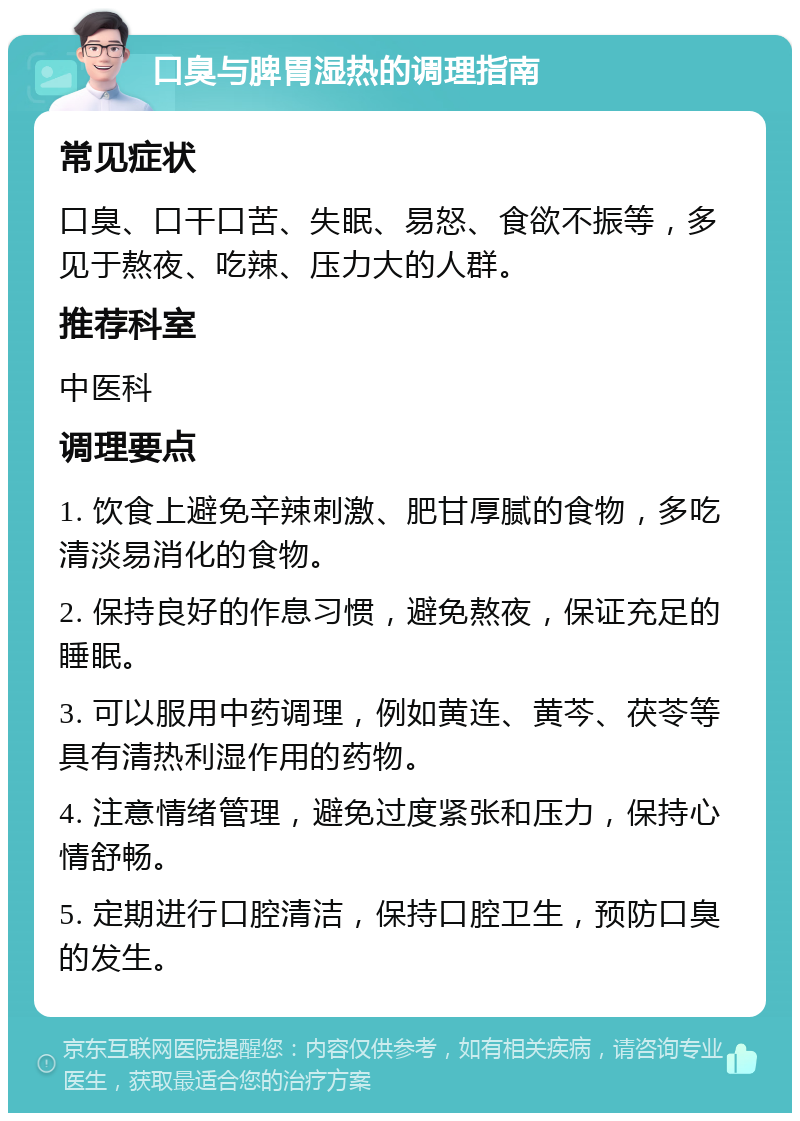 口臭与脾胃湿热的调理指南 常见症状 口臭、口干口苦、失眠、易怒、食欲不振等，多见于熬夜、吃辣、压力大的人群。 推荐科室 中医科 调理要点 1. 饮食上避免辛辣刺激、肥甘厚腻的食物，多吃清淡易消化的食物。 2. 保持良好的作息习惯，避免熬夜，保证充足的睡眠。 3. 可以服用中药调理，例如黄连、黄芩、茯苓等具有清热利湿作用的药物。 4. 注意情绪管理，避免过度紧张和压力，保持心情舒畅。 5. 定期进行口腔清洁，保持口腔卫生，预防口臭的发生。