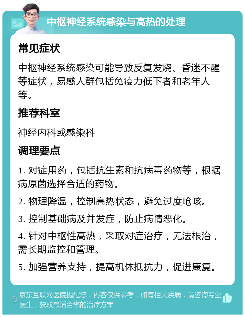 中枢神经系统感染与高热的处理 常见症状 中枢神经系统感染可能导致反复发烧、昏迷不醒等症状，易感人群包括免疫力低下者和老年人等。 推荐科室 神经内科或感染科 调理要点 1. 对症用药，包括抗生素和抗病毒药物等，根据病原菌选择合适的药物。 2. 物理降温，控制高热状态，避免过度呛咳。 3. 控制基础病及并发症，防止病情恶化。 4. 针对中枢性高热，采取对症治疗，无法根治，需长期监控和管理。 5. 加强营养支持，提高机体抵抗力，促进康复。