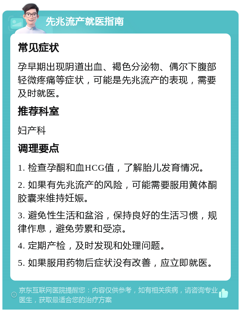 先兆流产就医指南 常见症状 孕早期出现阴道出血、褐色分泌物、偶尔下腹部轻微疼痛等症状，可能是先兆流产的表现，需要及时就医。 推荐科室 妇产科 调理要点 1. 检查孕酮和血HCG值，了解胎儿发育情况。 2. 如果有先兆流产的风险，可能需要服用黄体酮胶囊来维持妊娠。 3. 避免性生活和盆浴，保持良好的生活习惯，规律作息，避免劳累和受凉。 4. 定期产检，及时发现和处理问题。 5. 如果服用药物后症状没有改善，应立即就医。