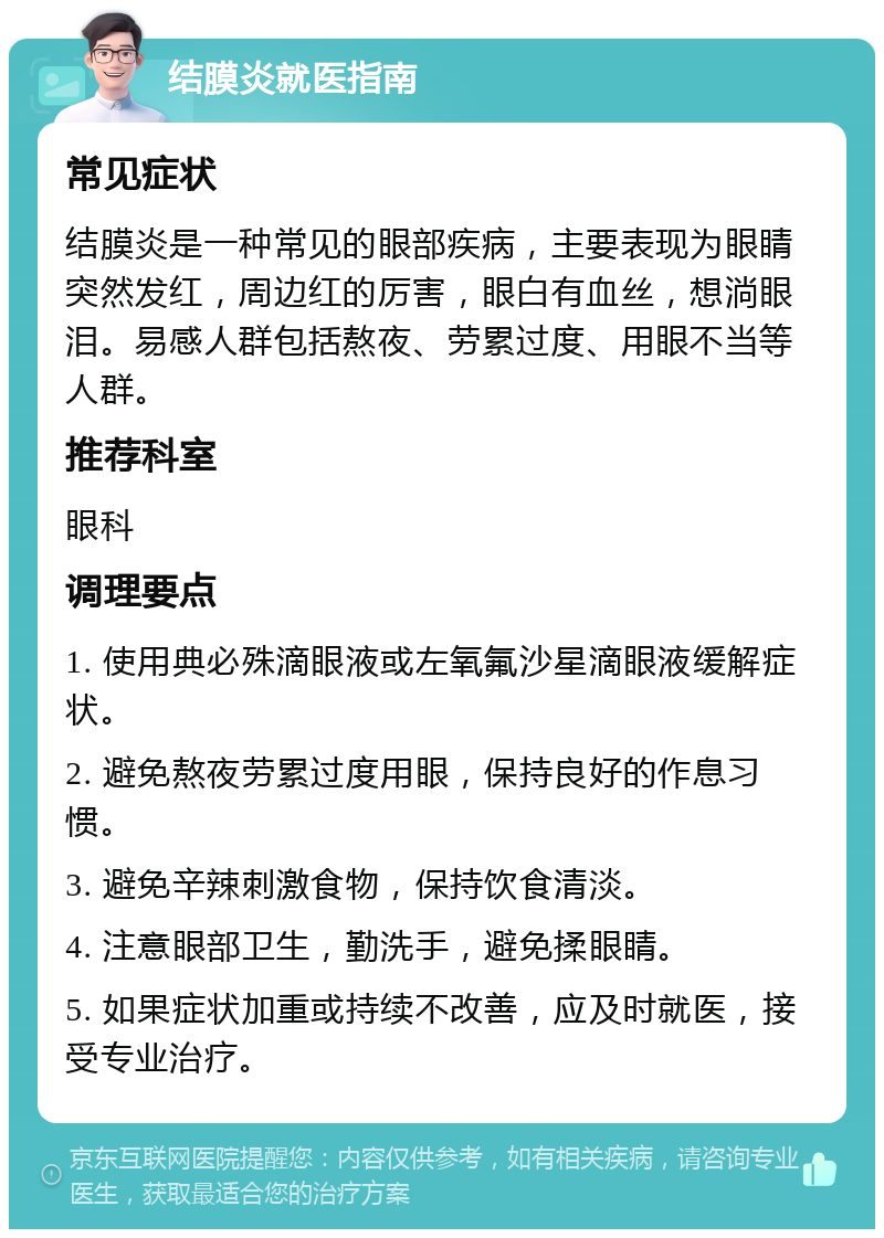 结膜炎就医指南 常见症状 结膜炎是一种常见的眼部疾病，主要表现为眼睛突然发红，周边红的厉害，眼白有血丝，想淌眼泪。易感人群包括熬夜、劳累过度、用眼不当等人群。 推荐科室 眼科 调理要点 1. 使用典必殊滴眼液或左氧氟沙星滴眼液缓解症状。 2. 避免熬夜劳累过度用眼，保持良好的作息习惯。 3. 避免辛辣刺激食物，保持饮食清淡。 4. 注意眼部卫生，勤洗手，避免揉眼睛。 5. 如果症状加重或持续不改善，应及时就医，接受专业治疗。