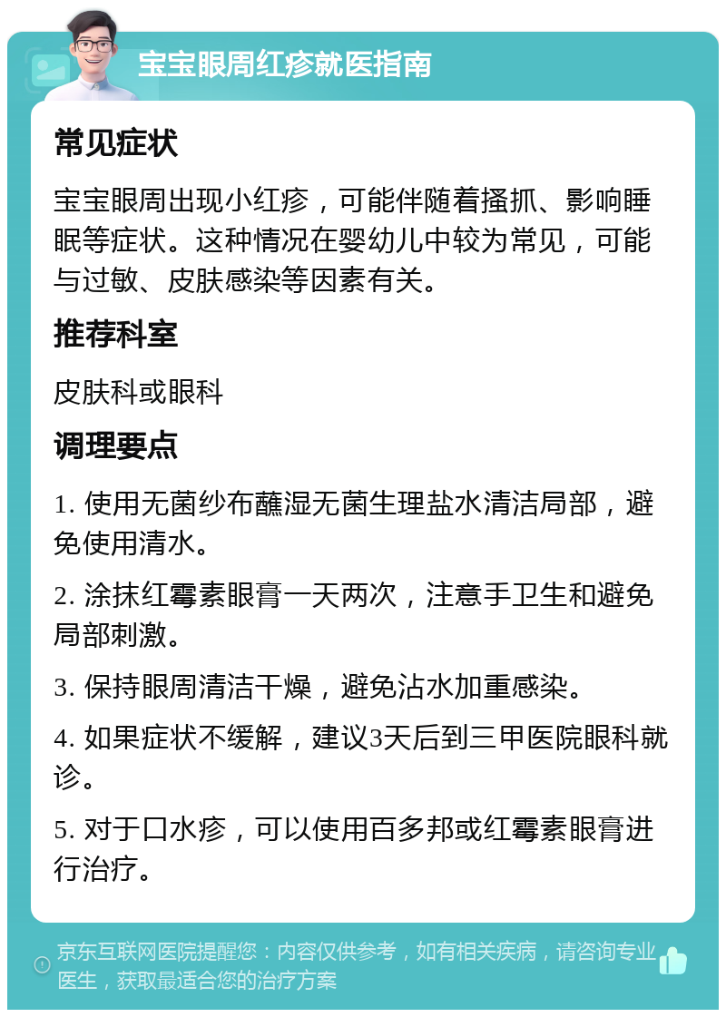 宝宝眼周红疹就医指南 常见症状 宝宝眼周出现小红疹，可能伴随着搔抓、影响睡眠等症状。这种情况在婴幼儿中较为常见，可能与过敏、皮肤感染等因素有关。 推荐科室 皮肤科或眼科 调理要点 1. 使用无菌纱布蘸湿无菌生理盐水清洁局部，避免使用清水。 2. 涂抹红霉素眼膏一天两次，注意手卫生和避免局部刺激。 3. 保持眼周清洁干燥，避免沾水加重感染。 4. 如果症状不缓解，建议3天后到三甲医院眼科就诊。 5. 对于口水疹，可以使用百多邦或红霉素眼膏进行治疗。