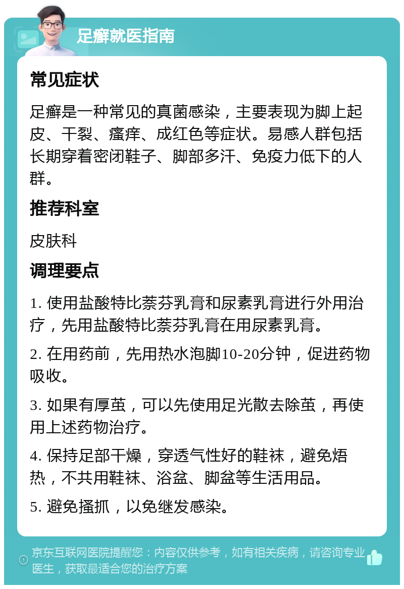 足癣就医指南 常见症状 足癣是一种常见的真菌感染，主要表现为脚上起皮、干裂、瘙痒、成红色等症状。易感人群包括长期穿着密闭鞋子、脚部多汗、免疫力低下的人群。 推荐科室 皮肤科 调理要点 1. 使用盐酸特比萘芬乳膏和尿素乳膏进行外用治疗，先用盐酸特比萘芬乳膏在用尿素乳膏。 2. 在用药前，先用热水泡脚10-20分钟，促进药物吸收。 3. 如果有厚茧，可以先使用足光散去除茧，再使用上述药物治疗。 4. 保持足部干燥，穿透气性好的鞋袜，避免焐热，不共用鞋袜、浴盆、脚盆等生活用品。 5. 避免搔抓，以免继发感染。