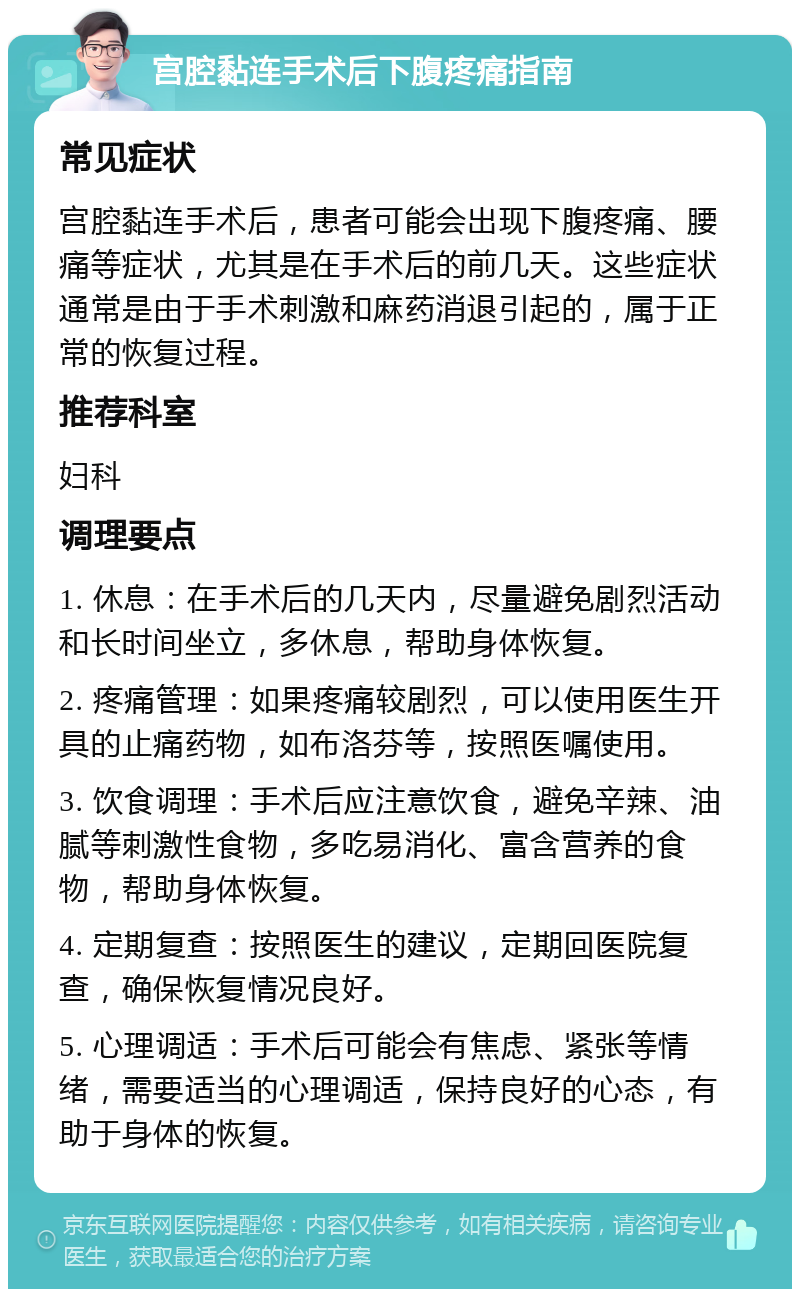 宫腔黏连手术后下腹疼痛指南 常见症状 宫腔黏连手术后，患者可能会出现下腹疼痛、腰痛等症状，尤其是在手术后的前几天。这些症状通常是由于手术刺激和麻药消退引起的，属于正常的恢复过程。 推荐科室 妇科 调理要点 1. 休息：在手术后的几天内，尽量避免剧烈活动和长时间坐立，多休息，帮助身体恢复。 2. 疼痛管理：如果疼痛较剧烈，可以使用医生开具的止痛药物，如布洛芬等，按照医嘱使用。 3. 饮食调理：手术后应注意饮食，避免辛辣、油腻等刺激性食物，多吃易消化、富含营养的食物，帮助身体恢复。 4. 定期复查：按照医生的建议，定期回医院复查，确保恢复情况良好。 5. 心理调适：手术后可能会有焦虑、紧张等情绪，需要适当的心理调适，保持良好的心态，有助于身体的恢复。