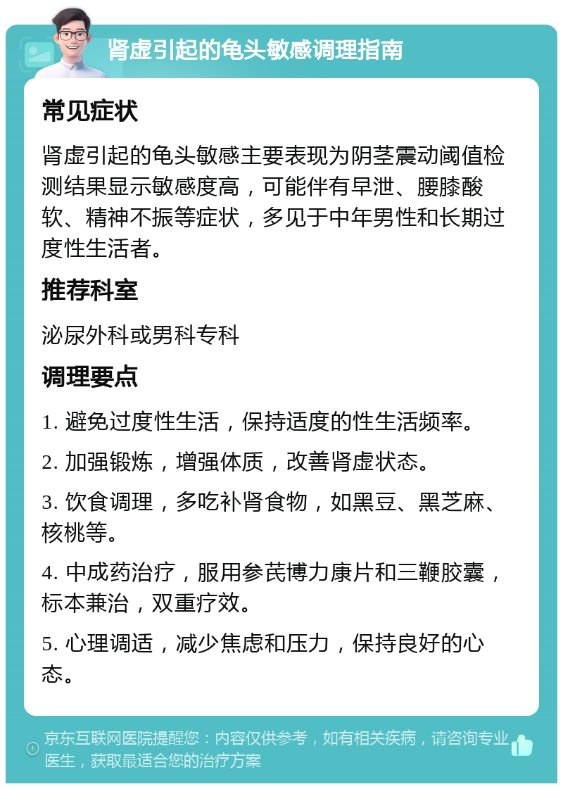 肾虚引起的龟头敏感调理指南 常见症状 肾虚引起的龟头敏感主要表现为阴茎震动阈值检测结果显示敏感度高，可能伴有早泄、腰膝酸软、精神不振等症状，多见于中年男性和长期过度性生活者。 推荐科室 泌尿外科或男科专科 调理要点 1. 避免过度性生活，保持适度的性生活频率。 2. 加强锻炼，增强体质，改善肾虚状态。 3. 饮食调理，多吃补肾食物，如黑豆、黑芝麻、核桃等。 4. 中成药治疗，服用参芪博力康片和三鞭胶囊，标本兼治，双重疗效。 5. 心理调适，减少焦虑和压力，保持良好的心态。