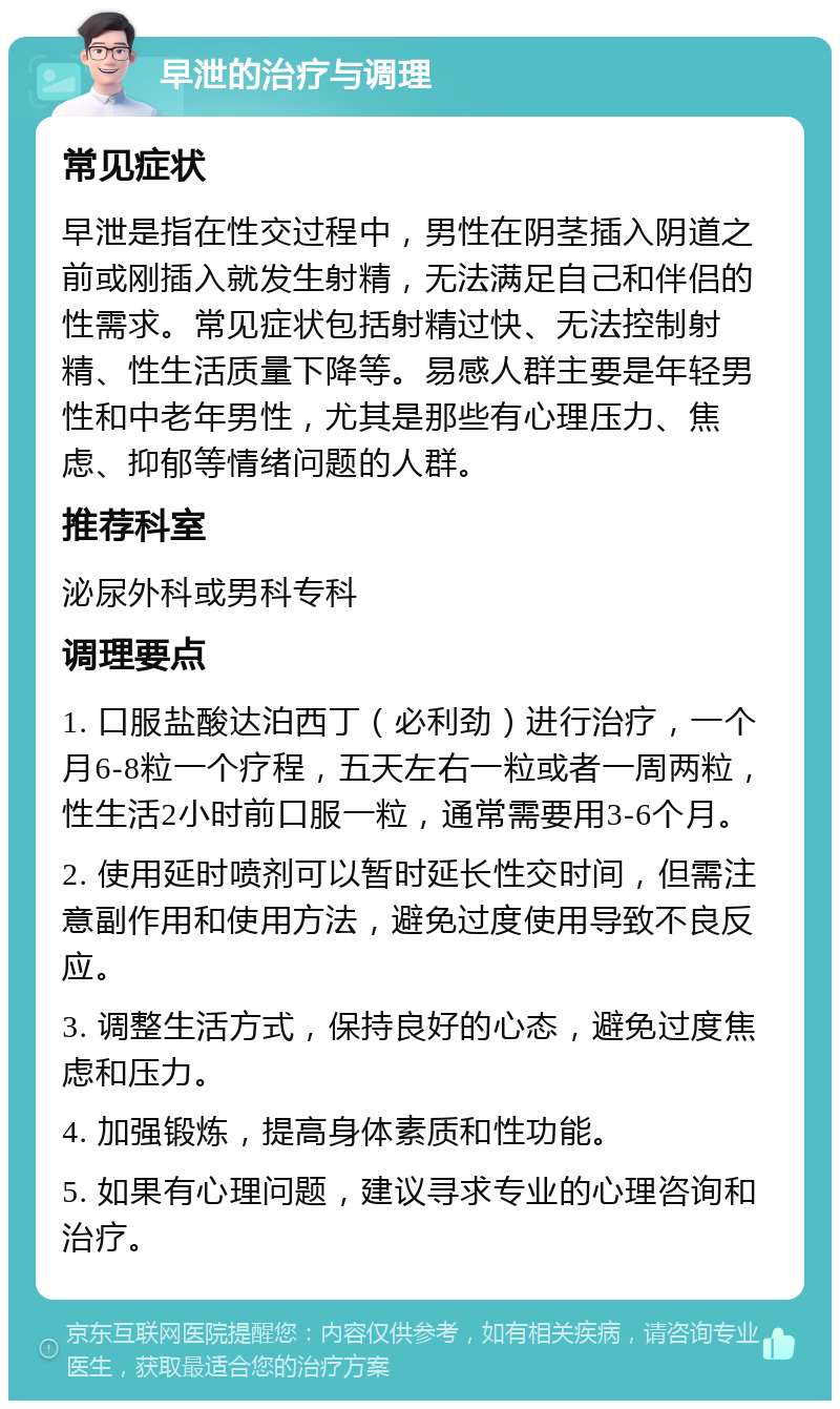 早泄的治疗与调理 常见症状 早泄是指在性交过程中，男性在阴茎插入阴道之前或刚插入就发生射精，无法满足自己和伴侣的性需求。常见症状包括射精过快、无法控制射精、性生活质量下降等。易感人群主要是年轻男性和中老年男性，尤其是那些有心理压力、焦虑、抑郁等情绪问题的人群。 推荐科室 泌尿外科或男科专科 调理要点 1. 口服盐酸达泊西丁（必利劲）进行治疗，一个月6-8粒一个疗程，五天左右一粒或者一周两粒，性生活2小时前口服一粒，通常需要用3-6个月。 2. 使用延时喷剂可以暂时延长性交时间，但需注意副作用和使用方法，避免过度使用导致不良反应。 3. 调整生活方式，保持良好的心态，避免过度焦虑和压力。 4. 加强锻炼，提高身体素质和性功能。 5. 如果有心理问题，建议寻求专业的心理咨询和治疗。