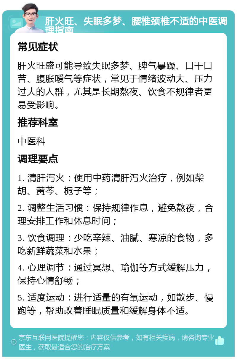 肝火旺、失眠多梦、腰椎颈椎不适的中医调理指南 常见症状 肝火旺盛可能导致失眠多梦、脾气暴躁、口干口苦、腹胀嗳气等症状，常见于情绪波动大、压力过大的人群，尤其是长期熬夜、饮食不规律者更易受影响。 推荐科室 中医科 调理要点 1. 清肝泻火：使用中药清肝泻火治疗，例如柴胡、黄芩、栀子等； 2. 调整生活习惯：保持规律作息，避免熬夜，合理安排工作和休息时间； 3. 饮食调理：少吃辛辣、油腻、寒凉的食物，多吃新鲜蔬菜和水果； 4. 心理调节：通过冥想、瑜伽等方式缓解压力，保持心情舒畅； 5. 适度运动：进行适量的有氧运动，如散步、慢跑等，帮助改善睡眠质量和缓解身体不适。