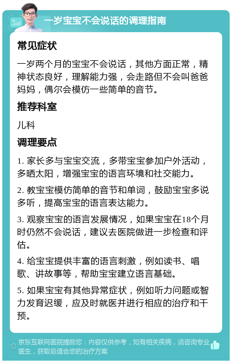 一岁宝宝不会说话的调理指南 常见症状 一岁两个月的宝宝不会说话，其他方面正常，精神状态良好，理解能力强，会走路但不会叫爸爸妈妈，偶尔会模仿一些简单的音节。 推荐科室 儿科 调理要点 1. 家长多与宝宝交流，多带宝宝参加户外活动，多晒太阳，增强宝宝的语言环境和社交能力。 2. 教宝宝模仿简单的音节和单词，鼓励宝宝多说多听，提高宝宝的语言表达能力。 3. 观察宝宝的语言发展情况，如果宝宝在18个月时仍然不会说话，建议去医院做进一步检查和评估。 4. 给宝宝提供丰富的语言刺激，例如读书、唱歌、讲故事等，帮助宝宝建立语言基础。 5. 如果宝宝有其他异常症状，例如听力问题或智力发育迟缓，应及时就医并进行相应的治疗和干预。