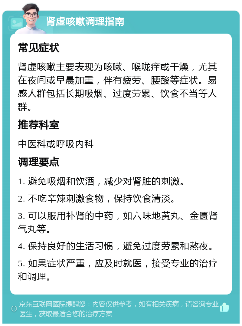 肾虚咳嗽调理指南 常见症状 肾虚咳嗽主要表现为咳嗽、喉咙痒或干燥，尤其在夜间或早晨加重，伴有疲劳、腰酸等症状。易感人群包括长期吸烟、过度劳累、饮食不当等人群。 推荐科室 中医科或呼吸内科 调理要点 1. 避免吸烟和饮酒，减少对肾脏的刺激。 2. 不吃辛辣刺激食物，保持饮食清淡。 3. 可以服用补肾的中药，如六味地黄丸、金匮肾气丸等。 4. 保持良好的生活习惯，避免过度劳累和熬夜。 5. 如果症状严重，应及时就医，接受专业的治疗和调理。