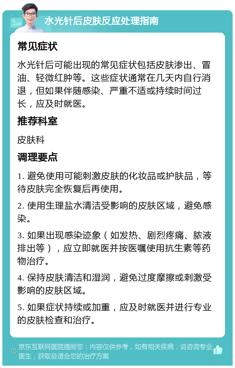 水光针后皮肤反应处理指南 常见症状 水光针后可能出现的常见症状包括皮肤渗出、冒油、轻微红肿等。这些症状通常在几天内自行消退，但如果伴随感染、严重不适或持续时间过长，应及时就医。 推荐科室 皮肤科 调理要点 1. 避免使用可能刺激皮肤的化妆品或护肤品，等待皮肤完全恢复后再使用。 2. 使用生理盐水清洁受影响的皮肤区域，避免感染。 3. 如果出现感染迹象（如发热、剧烈疼痛、脓液排出等），应立即就医并按医嘱使用抗生素等药物治疗。 4. 保持皮肤清洁和湿润，避免过度摩擦或刺激受影响的皮肤区域。 5. 如果症状持续或加重，应及时就医并进行专业的皮肤检查和治疗。