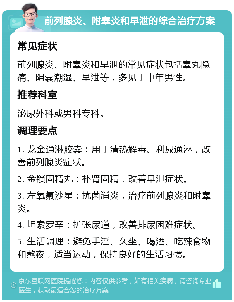 前列腺炎、附睾炎和早泄的综合治疗方案 常见症状 前列腺炎、附睾炎和早泄的常见症状包括睾丸隐痛、阴囊潮湿、早泄等，多见于中年男性。 推荐科室 泌尿外科或男科专科。 调理要点 1. 龙金通淋胶囊：用于清热解毒、利尿通淋，改善前列腺炎症状。 2. 金锁固精丸：补肾固精，改善早泄症状。 3. 左氧氟沙星：抗菌消炎，治疗前列腺炎和附睾炎。 4. 坦索罗辛：扩张尿道，改善排尿困难症状。 5. 生活调理：避免手淫、久坐、喝酒、吃辣食物和熬夜，适当运动，保持良好的生活习惯。