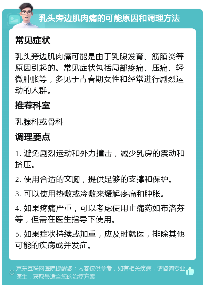 乳头旁边肌肉痛的可能原因和调理方法 常见症状 乳头旁边肌肉痛可能是由于乳腺发育、筋膜炎等原因引起的。常见症状包括局部疼痛、压痛、轻微肿胀等，多见于青春期女性和经常进行剧烈运动的人群。 推荐科室 乳腺科或骨科 调理要点 1. 避免剧烈运动和外力撞击，减少乳房的震动和挤压。 2. 使用合适的文胸，提供足够的支撑和保护。 3. 可以使用热敷或冷敷来缓解疼痛和肿胀。 4. 如果疼痛严重，可以考虑使用止痛药如布洛芬等，但需在医生指导下使用。 5. 如果症状持续或加重，应及时就医，排除其他可能的疾病或并发症。