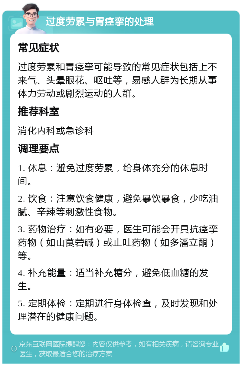 过度劳累与胃痉挛的处理 常见症状 过度劳累和胃痉挛可能导致的常见症状包括上不来气、头晕眼花、呕吐等，易感人群为长期从事体力劳动或剧烈运动的人群。 推荐科室 消化内科或急诊科 调理要点 1. 休息：避免过度劳累，给身体充分的休息时间。 2. 饮食：注意饮食健康，避免暴饮暴食，少吃油腻、辛辣等刺激性食物。 3. 药物治疗：如有必要，医生可能会开具抗痉挛药物（如山莨菪碱）或止吐药物（如多潘立酮）等。 4. 补充能量：适当补充糖分，避免低血糖的发生。 5. 定期体检：定期进行身体检查，及时发现和处理潜在的健康问题。