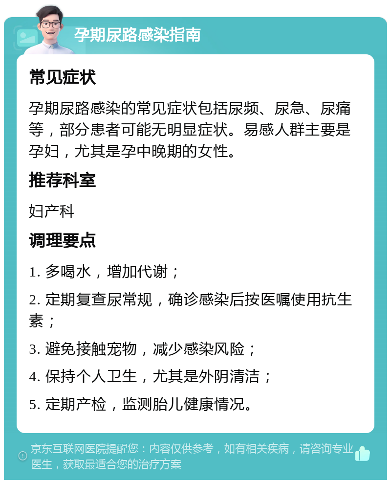 孕期尿路感染指南 常见症状 孕期尿路感染的常见症状包括尿频、尿急、尿痛等，部分患者可能无明显症状。易感人群主要是孕妇，尤其是孕中晚期的女性。 推荐科室 妇产科 调理要点 1. 多喝水，增加代谢； 2. 定期复查尿常规，确诊感染后按医嘱使用抗生素； 3. 避免接触宠物，减少感染风险； 4. 保持个人卫生，尤其是外阴清洁； 5. 定期产检，监测胎儿健康情况。