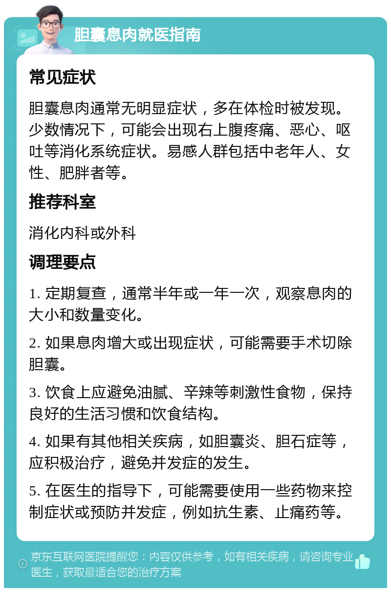 胆囊息肉就医指南 常见症状 胆囊息肉通常无明显症状，多在体检时被发现。少数情况下，可能会出现右上腹疼痛、恶心、呕吐等消化系统症状。易感人群包括中老年人、女性、肥胖者等。 推荐科室 消化内科或外科 调理要点 1. 定期复查，通常半年或一年一次，观察息肉的大小和数量变化。 2. 如果息肉增大或出现症状，可能需要手术切除胆囊。 3. 饮食上应避免油腻、辛辣等刺激性食物，保持良好的生活习惯和饮食结构。 4. 如果有其他相关疾病，如胆囊炎、胆石症等，应积极治疗，避免并发症的发生。 5. 在医生的指导下，可能需要使用一些药物来控制症状或预防并发症，例如抗生素、止痛药等。