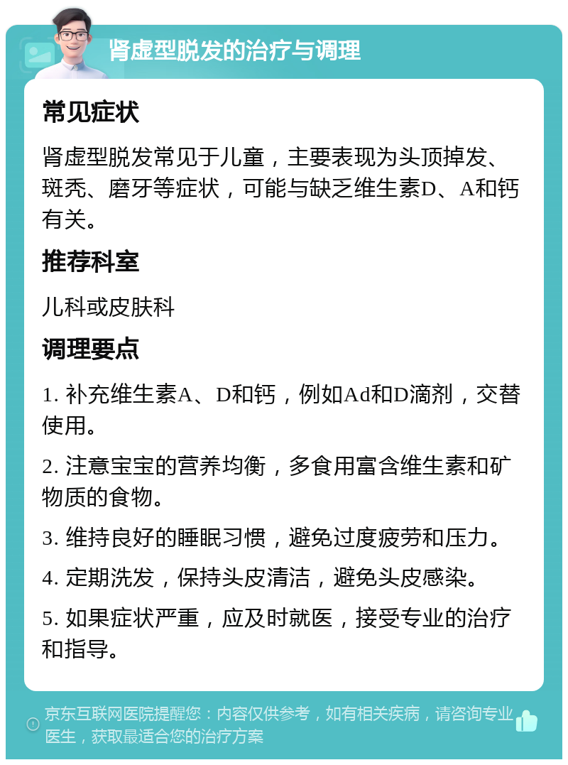 肾虚型脱发的治疗与调理 常见症状 肾虚型脱发常见于儿童，主要表现为头顶掉发、斑秃、磨牙等症状，可能与缺乏维生素D、A和钙有关。 推荐科室 儿科或皮肤科 调理要点 1. 补充维生素A、D和钙，例如Ad和D滴剂，交替使用。 2. 注意宝宝的营养均衡，多食用富含维生素和矿物质的食物。 3. 维持良好的睡眠习惯，避免过度疲劳和压力。 4. 定期洗发，保持头皮清洁，避免头皮感染。 5. 如果症状严重，应及时就医，接受专业的治疗和指导。