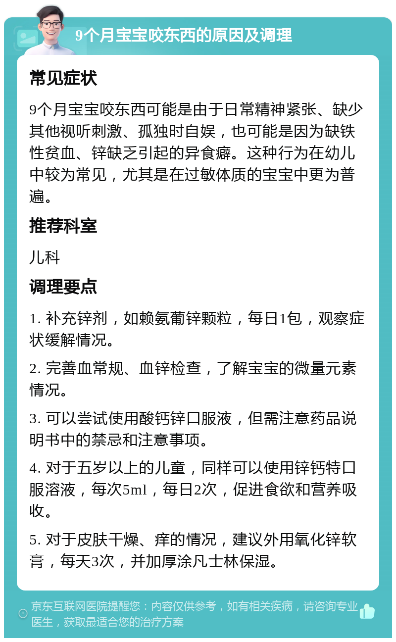 9个月宝宝咬东西的原因及调理 常见症状 9个月宝宝咬东西可能是由于日常精神紧张、缺少其他视听刺激、孤独时自娱，也可能是因为缺铁性贫血、锌缺乏引起的异食癖。这种行为在幼儿中较为常见，尤其是在过敏体质的宝宝中更为普遍。 推荐科室 儿科 调理要点 1. 补充锌剂，如赖氨葡锌颗粒，每日1包，观察症状缓解情况。 2. 完善血常规、血锌检查，了解宝宝的微量元素情况。 3. 可以尝试使用酸钙锌口服液，但需注意药品说明书中的禁忌和注意事项。 4. 对于五岁以上的儿童，同样可以使用锌钙特口服溶液，每次5ml，每日2次，促进食欲和营养吸收。 5. 对于皮肤干燥、痒的情况，建议外用氧化锌软膏，每天3次，并加厚涂凡士林保湿。