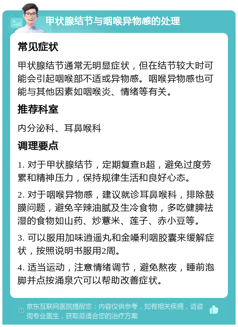 甲状腺结节与咽喉异物感的处理 常见症状 甲状腺结节通常无明显症状，但在结节较大时可能会引起咽喉部不适或异物感。咽喉异物感也可能与其他因素如咽喉炎、情绪等有关。 推荐科室 内分泌科、耳鼻喉科 调理要点 1. 对于甲状腺结节，定期复查B超，避免过度劳累和精神压力，保持规律生活和良好心态。 2. 对于咽喉异物感，建议就诊耳鼻喉科，排除鼓膜问题，避免辛辣油腻及生冷食物，多吃健脾祛湿的食物如山药、炒薏米、莲子、赤小豆等。 3. 可以服用加味逍遥丸和金嗓利咽胶囊来缓解症状，按照说明书服用2周。 4. 适当运动，注意情绪调节，避免熬夜，睡前泡脚并点按涌泉穴可以帮助改善症状。