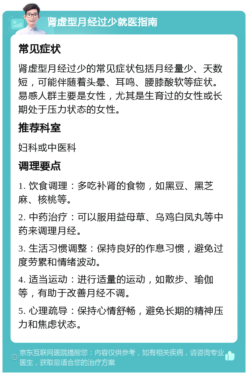 肾虚型月经过少就医指南 常见症状 肾虚型月经过少的常见症状包括月经量少、天数短，可能伴随着头晕、耳鸣、腰膝酸软等症状。易感人群主要是女性，尤其是生育过的女性或长期处于压力状态的女性。 推荐科室 妇科或中医科 调理要点 1. 饮食调理：多吃补肾的食物，如黑豆、黑芝麻、核桃等。 2. 中药治疗：可以服用益母草、乌鸡白凤丸等中药来调理月经。 3. 生活习惯调整：保持良好的作息习惯，避免过度劳累和情绪波动。 4. 适当运动：进行适量的运动，如散步、瑜伽等，有助于改善月经不调。 5. 心理疏导：保持心情舒畅，避免长期的精神压力和焦虑状态。