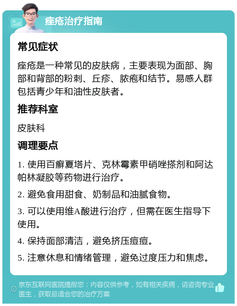 痤疮治疗指南 常见症状 痤疮是一种常见的皮肤病，主要表现为面部、胸部和背部的粉刺、丘疹、脓疱和结节。易感人群包括青少年和油性皮肤者。 推荐科室 皮肤科 调理要点 1. 使用百癣夏塔片、克林霉素甲硝唑搽剂和阿达帕林凝胶等药物进行治疗。 2. 避免食用甜食、奶制品和油腻食物。 3. 可以使用维A酸进行治疗，但需在医生指导下使用。 4. 保持面部清洁，避免挤压痘痘。 5. 注意休息和情绪管理，避免过度压力和焦虑。